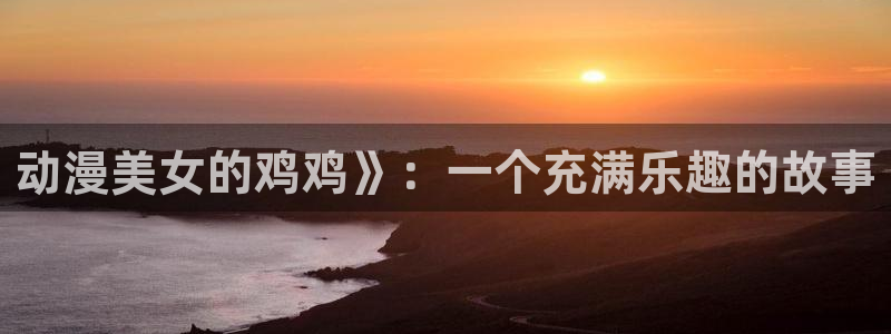 omofun官方版入口：动漫美女的鸡鸡》：一个充满乐趣的故事